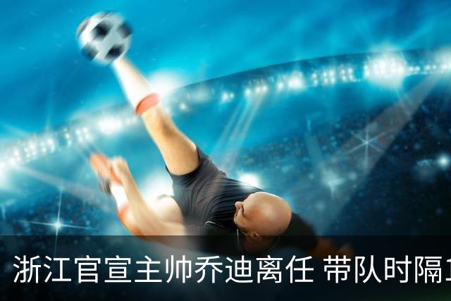 浙江官宣主帅乔迪离任 带队时隔12年重回亚冠